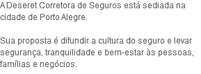 A Deseret Corretora de Seguros está sediada na cidade de Porto Alegre. Sua proposta é difundir a cultura do seguro e levar segurança, tranquilidade e bem-estar às pessoas, famílias e negócios.