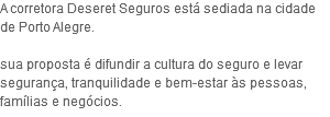 A corretora Deseret Seguros está sediada na cidade de Porto Alegre. sua proposta é difundir a cultura do seguro e levar segurança, tranquilidade e bem-estar às pessoas, famílias e negócios.