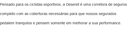 Pensado para os ciclistas esportivos, a Deseret é uma corretora de seguros completo com as coberturas necessárias para que nossos segurados pedalem tranquilos e pensem somente em melhorar a sua performance.