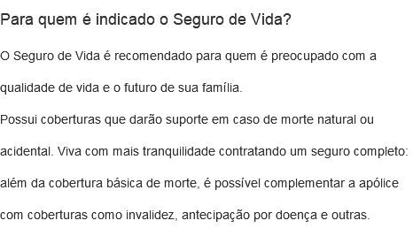 Para quem é indicado o Seguro de Vida? O Seguro de Vida é recomendado para quem é preocupado com a qualidade de vida e o futuro de sua família. Possui coberturas que darão suporte em caso de morte natural ou acidental. Viva com mais tranquilidade contratando um seguro completo: além da cobertura básica de morte, é possível complementar a apólice com coberturas como invalidez, antecipação por doença e outras.