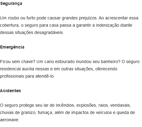 Segurança Um roubo ou furto pode causar grandes prejuízos. Ao acrescentar essa cobertura, o seguro para casa passa a garantir a indenização diante dessas situações desagradáveis. Emergência Ficou sem chave? Um cano estourado inundou seu banheiro? O seguro residencial auxilia nessas e em outras situações, oferecendo profissionais para atendê-lo. Acidentes O seguro protege seu lar de incêndios, explosões, raios, vendavais, chuvas de granizo, fumaça, além de impactos de veículos e queda de aeronave.