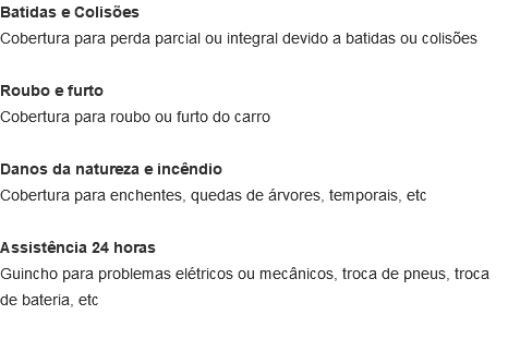 Batidas e Colisões Cobertura para perda parcial ou integral devido a batidas ou colisões Roubo e furto Cobertura para roubo ou furto do carro Danos da natureza e incêndio Cobertura para enchentes, quedas de árvores, temporais, etc Assistência 24 horas Guincho para problemas elétricos ou mecânicos, troca de pneus, troca de bateria, etc