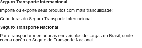 Seguro Transporte Internacional Importe ou exporte seus produtos com mais tranquilidade: Coberturas do Seguro Transporte Internacional. Seguro Transporte Nacional Para transportar mercadorias em veículos de cargas no Brasil, conte com a opção do Seguro de Transporte Nacional.