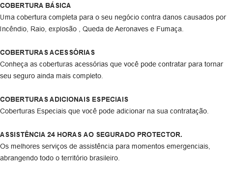 COBERTURA BÁSICA Uma cobertura completa para o seu negócio contra danos causados por Incêndio, Raio, explosão , Queda de Aeronaves e Fumaça. COBERTURAS ACESSÓRIAS Conheça as coberturas acessórias que você pode contratar para tornar seu seguro ainda mais completo. COBERTURAS ADICIONAIS ESPECIAIS Coberturas Especiais que você pode adicionar na sua contratação. ASSISTÊNCIA 24 HORAS AO SEGURADO PROTECTOR. Os melhores serviços de assistência para momentos emergenciais, abrangendo todo o território brasileiro. 